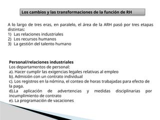 Los cambios y las transformaciones de la función de RH
A lo largo de tres eras, en paralelo, el área de la ARH pasó por tres etapas
distintas:
1) Las relaciones industriales
2) Los recursos humanos
3) La gestión del talento humano
Personal/relaciones industriales
Los departamentos de personal:
a). Hacer cumplir las exigencias legales relativas al empleo
b). Admisión con un contrato individual
c). Los registros en la nómina, el conteo de horas trabajadas para efecto de
la paga.
d).La aplicación de advertencias y medidas disciplinarias por
incumplimiento de contrato
e). La programación de vacaciones
 