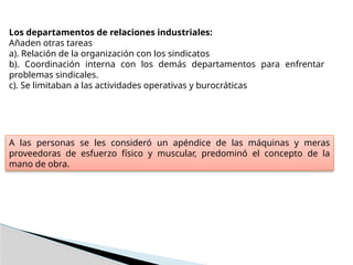 Los departamentos de relaciones industriales:
Añaden otras tareas
a). Relación de la organización con los sindicatos
b). Coordinación interna con los demás departamentos para enfrentar
problemas sindicales.
c). Se limitaban a las actividades operativas y burocráticas
A las personas se les consideró un apéndice de las máquinas y meras
proveedoras de esfuerzo físico y muscular, predominó el concepto de la
mano de obra.
 