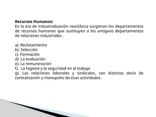 Recursos Humanos:
En la era de industrialización neoclásica surgieron los departamentos
de recursos humanos que sustituyen a los antiguos departamentos
de relaciones industriales .
a). Reclutamiento
b). Selección
c). Formación
d). La evaluación
e). La remuneración
f). La higiene y la seguridad en el trabajo
g). Las relaciones laborales y sindicales, con distintas dosis de
centralización y monopolio de esas actividades.
 