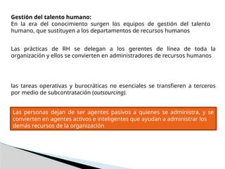 Gestión del talento humano:
En la era del conocimiento surgen los equipos de gestión del talento
humano, que sustituyen a los departamentos de recursos humanos
Las prácticas de RH se delegan a los gerentes de línea de toda la
organización y ellos se convierten en administradores de recursos humanos
las tareas operativas y burocráticas no esenciales se transfieren a terceros
por medio de subcontratación (outsourcing).
Las personas dejan de ser agentes pasivos a quienes se administra, y se
convierten en agentes activos e inteligentes que ayudan a administrar los
demás recursos de la organización
 