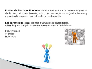 El área de Recursos Humanos deberá adecuarse a las nuevas exigencias
de la era del conocimiento, tanto en los aspectos organizacionales y
estructurales como en los culturales y conductuales
Los gerentes de línea asumen nuevas responsabilidades.
Además, para cumplirlas, deben aprender nuevas habilidades
Conceptuales
Técnicas
Humanas
 