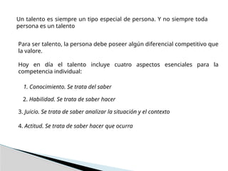 Un talento es siempre un tipo especial de persona. Y no siempre toda
persona es un talento
Para ser talento, la persona debe poseer algún diferencial competitivo que
la valore.
Hoy en día el talento incluye cuatro aspectos esenciales para la
competencia individual:
1. Conocimiento. Se trata del saber
2. Habilidad. Se trata de saber hacer
3. Juicio. Se trata de saber analizar la situación y el contexto
4. Actitud. Se trata de saber hacer que ocurra
 