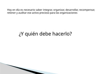 Hoy en día es necesario saber integrar, organizar, desarrollar, recompensar,
retener y auditar ese activo precioso para las organizaciones
¿Y quién debe hacerlo?
 