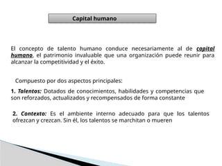 El concepto de talento humano conduce necesariamente al de capital
humano, el patrimonio invaluable que una organización puede reunir para
alcanzar la competitividad y el éxito.
Capital humano
Compuesto por dos aspectos principales:
1. Talentos: Dotados de conocimientos, habilidades y competencias que
son reforzados, actualizados y recompensados de forma constante
2. Contexto: Es el ambiente interno adecuado para que los talentos
ofrezcan y crezcan. Sin él, los talentos se marchitan o mueren
 