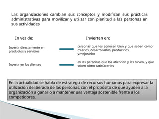 Las organizaciones cambian sus conceptos y modifican sus prácticas
administrativas para movilizar y utilizar con plenitud a las personas en
sus actividades
Invertir directamente en
productos y servicios
personas que los conocen bien y que saben cómo
crearlos, desarrollarlos, producirlos
y mejorarlos
Invertir en los clientes
en las personas que los atienden y les sirven, y que
saben cómo satisfacerlos
En vez de: Invierten en:
En la actualidad se habla de estrategia de recursos humanos para expresar la
utilización deliberada de las personas, con el propósito de que ayuden a la
organización a ganar o a mantener una ventaja sostenible frente a los
competidores.
 