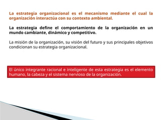 La estrategia organizacional es el mecanismo mediante el cual la
organización interactúa con su contexto ambiental.
La estrategia define el comportamiento de la organización en un
mundo cambiante, dinámico y competitivo.
La misión de la organización, su visión del futuro y sus principales objetivos
condicionan su estrategia organizacional.
El único integrante racional e inteligente de esta estrategia es el elemento
humano, la cabeza y el sistema nervioso de la organización.
 