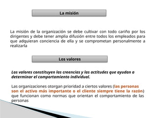 La misión de la organización se debe cultivar con todo cariño por los
dirigentes y debe tener amplia difusión entre todos los empleados para
que adquieran conciencia de ella y se comprometan personalmente a
realizarla
La misión
Los valores
Los valores constituyen las creencias y las actitudes que ayudan a
determinar el comportamiento individual.
Las organizaciones otorgan prioridad a ciertos valores (las personas
son el activo más importante o el cliente siempre tiene la razón)
que funcionan como normas que orientan el comportamiento de las
personas
 