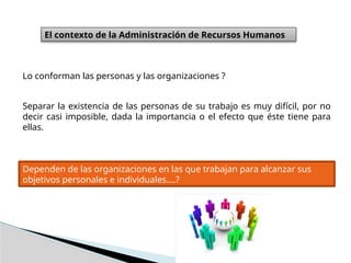 El contexto de la Administración de Recursos Humanos
Lo conforman las personas y las organizaciones ?
Separar la existencia de las personas de su trabajo es muy difícil, por no
decir casi imposible, dada la importancia o el efecto que éste tiene para
ellas.
Dependen de las organizaciones en las que trabajan para alcanzar sus
objetivos personales e individuales….?
 