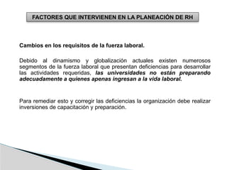 FACTORES QUE INTERVIENEN EN LA PLANEACIÓN DE RH
Cambios en los requisitos de la fuerza laboral.
Debido al dinamismo y globalización actuales existen numerosos
segmentos de la fuerza laboral que presentan deficiencias para desarrollar
las actividades requeridas, las universidades no están preparando
adecuadamente a quienes apenas ingresan a la vida laboral.
Para remediar esto y corregir las deficiencias la organización debe realizar
inversiones de capacitación y preparación.
 