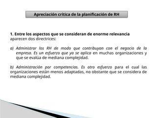 Apreciación crítica de la planificación de RH
1. Entre los aspectos que se consideran de enorme relevancia
aparecen dos directrices:
a) Administrar los RH de modo que contribuyan con el negocio de la
empresa. Es un esfuerzo que ya se aplica en muchas organizaciones y
que se evalúa de mediana complejidad.
b) Administración por competencias. Es otro esfuerzo para el cual las
organizaciones están menos adaptadas, no obstante que se considera de
mediana complejidad.
 