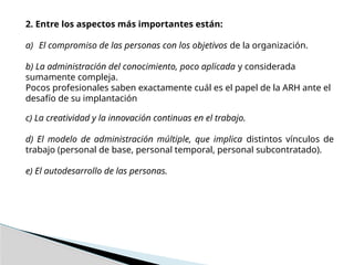 2. Entre los aspectos más importantes están:
a) El compromiso de las personas con los objetivos de la organización.
b) La administración del conocimiento, poco aplicada y considerada
sumamente compleja.
Pocos profesionales saben exactamente cuál es el papel de la ARH ante el
desafío de su implantación
c) La creatividad y la innovación continuas en el trabajo.
d) El modelo de administración múltiple, que implica distintos vínculos de
trabajo (personal de base, personal temporal, personal subcontratado).
e) El autodesarrollo de las personas.
 