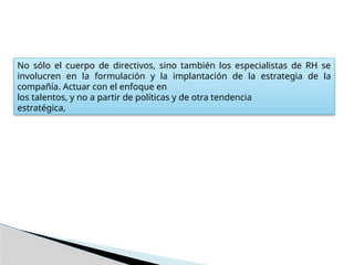No sólo el cuerpo de directivos, sino también los especialistas de RH se
involucren en la formulación y la implantación de la estrategia de la
compañía. Actuar con el enfoque en
los talentos, y no a partir de políticas y de otra tendencia
estratégica,
 