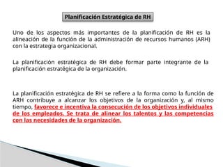 Planificación Estratégica de RH
Uno de los aspectos más importantes de la planificación de RH es la
alineación de la función de la administración de recursos humanos (ARH)
con la estrategia organizacional.
La planificación estratégica de RH debe formar parte integrante de la
planificación estratégica de la organización.
La planificación estratégica de RH se refiere a la forma como la función de
ARH contribuye a alcanzar los objetivos de la organización y, al mismo
tiempo, favorece e incentiva la consecución de los objetivos individuales
de los empleados. Se trata de alinear los talentos y las competencias
con las necesidades de la organización.
 
