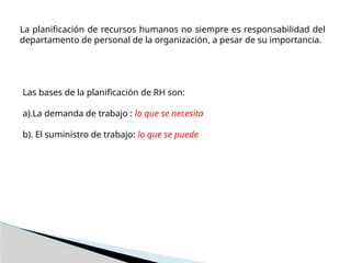 La planificación de recursos humanos no siempre es responsabilidad del
departamento de personal de la organización, a pesar de su importancia.
Las bases de la planificación de RH son:
a).La demanda de trabajo : lo que se necesita
b). El suministro de trabajo: lo que se puede
 