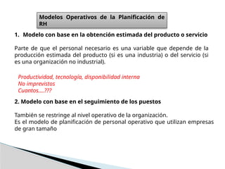 Modelos Operativos de la Planificación de
RH
1. Modelo con base en la obtención estimada del producto o servicio
Parte de que el personal necesario es una variable que depende de la
producción estimada del producto (si es una industria) o del servicio (si
es una organización no industrial).
2. Modelo con base en el seguimiento de los puestos
También se restringe al nivel operativo de la organización.
Es el modelo de planificación de personal operativo que utilizan empresas
de gran tamaño
Productividad, tecnología, disponibilidad interna
No imprevistos
Cuantos….???
 