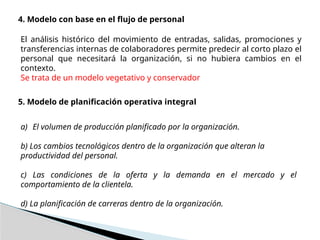 4. Modelo con base en el flujo de personal
El análisis histórico del movimiento de entradas, salidas, promociones y
transferencias internas de colaboradores permite predecir al corto plazo el
personal que necesitará la organización, si no hubiera cambios en el
contexto.
Se trata de un modelo vegetativo y conservador
5. Modelo de planificación operativa integral
a) El volumen de producción planificado por la organización.
b) Los cambios tecnológicos dentro de la organización que alteran la
productividad del personal.
c) Las condiciones de la oferta y la demanda en el mercado y el
comportamiento de la clientela.
d) La planificación de carreras dentro de la organización.
 