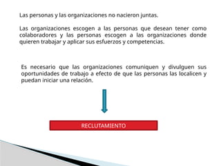 Las personas y las organizaciones no nacieron juntas.
Las organizaciones escogen a las personas que desean tener como
colaboradores y las personas escogen a las organizaciones donde
quieren trabajar y aplicar sus esfuerzos y competencias.
Es necesario que las organizaciones comuniquen y divulguen sus
oportunidades de trabajo a efecto de que las personas las localicen y
puedan iniciar una relación.
RECLUTAMIENTO
 