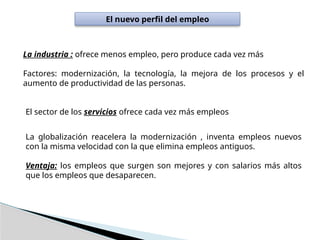 El nuevo perfil del empleo
La industria : ofrece menos empleo, pero produce cada vez más
Factores: modernización, la tecnología, la mejora de los procesos y el
aumento de productividad de las personas.
El sector de los servicios ofrece cada vez más empleos
La globalización reacelera la modernización , inventa empleos nuevos
con la misma velocidad con la que elimina empleos antiguos.
Ventaja: los empleos que surgen son mejores y con salarios más altos
que los empleos que desaparecen.
 