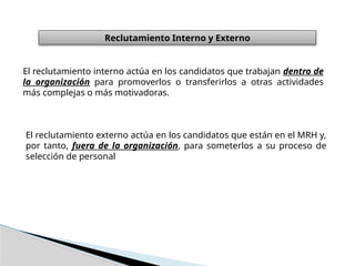 Reclutamiento Interno y Externo
El reclutamiento interno actúa en los candidatos que trabajan dentro de
la organización para promoverlos o transferirlos a otras actividades
más complejas o más motivadoras.
El reclutamiento externo actúa en los candidatos que están en el MRH y,
por tanto, fuera de la organización, para someterlos a su proceso de
selección de personal
 