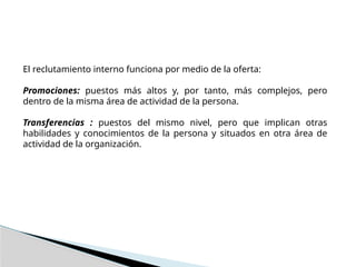 El reclutamiento interno funciona por medio de la oferta:
Promociones: puestos más altos y, por tanto, más complejos, pero
dentro de la misma área de actividad de la persona.
Transferencias : puestos del mismo nivel, pero que implican otras
habilidades y conocimientos de la persona y situados en otra área de
actividad de la organización.
 