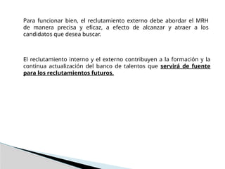 Para funcionar bien, el reclutamiento externo debe abordar el MRH
de manera precisa y eficaz, a efecto de alcanzar y atraer a los
candidatos que desea buscar.
El reclutamiento interno y el externo contribuyen a la formación y la
continua actualización del banco de talentos que servirá de fuente
para los reclutamientos futuros.
 