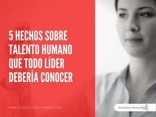 5 HECHOS SOBRE
TALENTO HUMANO
QUE TODO LÍDER
DEBERÍA CONOCER
WWW.CONSULTORIA-HUMANA.COM
 