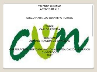 TALENTO HUMANO
                   ACTIVIDAD # 3


          DIEGO MAURICIO QUINTERO TORRES


                       TUTOR
                   CARLOS ESPITIA


                    PROGRAMA
            ADMINISTRACION DE EMPRESAS


CORPORACION UNIFICADA NACIONAL DE EDUCACION SUPERIOR
                     CHIGORODO
                        2012
 