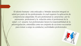 El talento humano está enfocado a brindar atención integral en
salud por parte de los profesionales, lo cual requiere la aplicación de
competencias adquiridas. El acto profesional se caracteriza por la
autonomía profesional y la relación entre el profesional de la
salud y el usuario. Los profesionales tienen la responsabilidad de la
autorregulación, entendida como un conjunto de acciones necesarias
para tomar a cargo su conducta y actividades profesionales.
 
