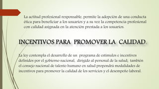 La actitud profesional responsable, permite la adopción de una conducta
ética para beneficiar a los usuarios y a su vez la competencia profesional
con calidad asignada en la atención prestada a los usuarios.
La ley contempla el desarrollo de un programa de estímulos e incentivos
definidos por el gobierno nacional, dirigido al personal de la salud; también
el consejo nacional de talento humano en salud propondrá modalidades de
incentivos para promover la calidad de los servicios y el desempeño laboral.
INCENTIVOS PARA PROMOVER LA CALIDAD.
 