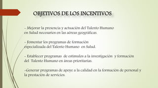 - Mejorar la presencia y actuación del Talento Humano
en Salud necesarios en las aéreas geográficas.
- Fomentar los programas de formación
especializada del Talento Humano en Salud.
- Establecer programas de estímulos a la investigación y formación
del Talento Humano en áreas prioritarias.
-Generar programas de apoye a la calidad en la formación de personal y
la prestación de servicios.
OBJETIVOS DE LOS INCENTIVOS
 