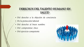 DERECHOS DEL TALENTO HUMANO EN
SALUD
• Del derecho a la objeción de conciencia
• De la protección laboral
• Del derecho al buen nombre
• Del compromiso ético
• Del ejercicio competente
 