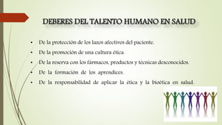 DEBERES DEL TALENTO HUMANO EN SALUD
• De la protección de los lazos afectivos del paciente.
• De la promoción de una cultura ética.
• De la reserva con los fármacos, productos y técnicas desconocidos.
• De la formación de los aprendices.
• De la responsabilidad de aplicar la ética y la bioética en salud.
 