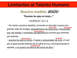 Limitantes al Talento Humano
IGNORANCIA	
  
TEMORES	
  ARROGANCIA	
  
DESORDEN	
  
IMPACIENCIA	
  
FRACASOS	
  
Nuestro	
  modelo:	
  JESÚS!	
  
1	
  Por	
  tanto,	
  nosotros	
  también,	
  teniendo	
  en	
  derredor	
  nuestro	
  tan	
  
grande	
  nube	
  de	
  tes4gos,	
  despojémonos	
  de	
  todo	
  peso	
  y	
  del	
  pecado	
  
que	
  nos	
  asedia,	
  y	
  corramos	
  con	
  paciencia	
  la	
  carrera	
  que	
  tenemos	
  
por	
  delante,	
  
2	
  puestos	
  los	
  ojos	
  en	
  Jesús,	
  el	
  autor	
  y	
  consumador	
  de	
  la	
  fe,	
  el	
  cual	
  
por	
  el	
  gozo	
  puesto	
  delante	
  de	
  él	
  sufrió	
  la	
  cruz,	
  menospreciando	
  el	
  
oprobio,	
  y	
  se	
  sentó	
  a	
  la	
  diestra	
  del	
  trono	
  de	
  Dios.”	
  
“Puestos	
  los	
  ojos	
  en	
  Jesús…”	
  
	
  
HEBREOS 12:1-2
 
