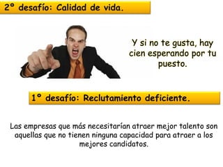 2º desafío: Calidad de vida. 
1º desafío: Reclutamiento deficiente. 
Y si no te gusta, hay cien esperando por tu puesto. 
Las empresas que más necesitarían atraer mejor talento son aquellas que no tienen ninguna capacidad para atraer a los mejores candidatos.  