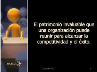 Copyright 2010 
5 
El patrimonio invaluable que una organización puede reunir para alcanzar la competitividad y el éxito.  