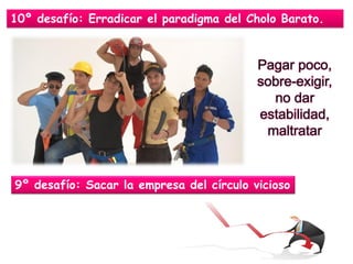 10º desafío: Erradicar el paradigma del Cholo Barato. 
Pagar poco, sobre-exigir, no dar estabilidad, maltratar 
9º desafío: Sacar la empresa del círculo vicioso  