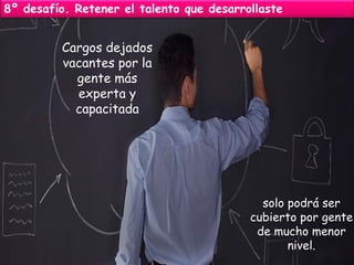 8º desafío. Retener el talento que desarrollaste 
Cargos dejados vacantes por la gente más experta y capacitada 
solo podrá ser cubierto por gente de mucho menor nivel.  