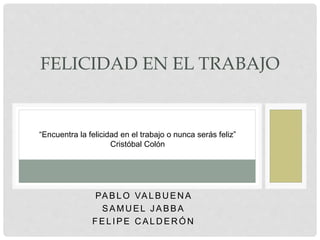 PABL O VAL BU EN A
SAMUEL J ABBA
FEL IPE C AL D ER ÓN
FELICIDAD EN EL TRABAJO
“Encuentra la felicidad en el trabajo o nunca serás feliz”
Cristóbal Colón
 