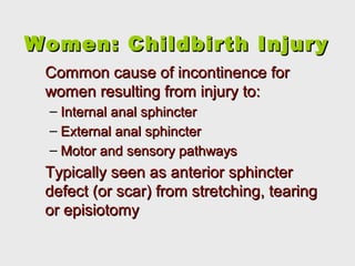 Women: Childbirth InjuryWomen: Childbirth Injury
Common cause of incontinence forCommon cause of incontinence for
women resulting from injury to:women resulting from injury to:
– Internal anal sphincterInternal anal sphincter
– External anal sphincterExternal anal sphincter
– Motor and sensory pathwaysMotor and sensory pathways
Typically seen as anterior sphincterTypically seen as anterior sphincter
defect (or scar) from stretching, tearingdefect (or scar) from stretching, tearing
or episiotomyor episiotomy
 