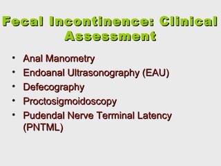 Fecal Incontinence: ClinicalFecal Incontinence: Clinical
AssessmentAssessment
• Anal ManometryAnal Manometry
• Endoanal Ultrasonography (EAU)Endoanal Ultrasonography (EAU)
• DefecographyDefecography
• ProctosigmoidoscopyProctosigmoidoscopy
• Pudendal Nerve Terminal LatencyPudendal Nerve Terminal Latency
((PNTML)PNTML)
 