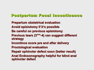 Postpartum Fecal IncontinencePostpartum Fecal Incontinence
Prepartum obstetrical evaluationPrepartum obstetrical evaluation
Avoid episiotomy if it’s possibleAvoid episiotomy if it’s possible
Be careful on previous episiotomyBe careful on previous episiotomy
Previous tears (3°°°-4) can suggest differentPrevious tears (3°°°-4) can suggest different
strategystrategy
Incontince score pre and after deliveryIncontince score pre and after delivery
Proctological evaluationProctological evaluation
Repair sphincter defect soon (better result)Repair sphincter defect soon (better result)
Anal Endosonography helpful for blind analAnal Endosonography helpful for blind anal
sphincter defectsphincter defect
 