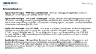 PHILIPPINES
TECHNOLOGY SOLUTIONS
• Application Developer – AWS Cloud User Interface - Develops and supports application solutions
though AWS tools & SDK, AWS Cloud9, AWS CodeStar
• Application Developer – Java & Web Technologies - Designs, develops and supports applications based
on Java/JEE technology stack using Java / Java based frameworks and /or does web development using
one or more programming languages or frameworks like Ruby, Python, Groovy etc. , must be well versed
in the DevOps methodologies and tools
• Application Developer – Java Full Stack - Experience in front end development , back end development ,
middleware integration and persisting data in NoSQL or RDBMS database - Angular, React , CSS3,
HTML5, backend skills like Java, JEE , Spring, Hibernate, Groovy , middleware skills on the REST/SOA
services, APIGEE or APIConnect along with RDBMS and NoSQL skills, would be proficient in DevOps
methodologies and tools
• Application Developer - Microservices - Demonstrates complete software life cycle experience and
Design , Develop microservices based applications, understand design principles of a 12 factor app,
proficient in Java , Web technologies, Spring, Spring boot, Groovy, Microservices communications,
circuit breakers, service discovery, API gateway, Hibernate , RDBMS/NoSQL DB and containerization,
conversant in DevOps
 