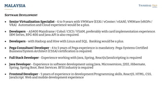 MALAYSIA
SOFTWARE DEVELOPMENT
• Senior Virtualisation Specialist - 6 to 9 years with VMWare (ESXi / vCenter / vSAN), VMWare (vROPs /
VRA). Automation and Cloud experience would be a plus.
• Developers - AS400 Mainframe / Cobol / CICS / VSAM, preferably with card implementation experience.
IBM Series, RPG 400 and Java API is also required.
• Developers - with Hadoop and Hive with Linux and SQL. Banking would be a plus.
• Pega Consultant/ Developer - 4 to 5 years of Pega experience is mandatory. Pega Systems Certified
Business/System Architect (CSSA) certification is required.
• Full Stack Developer - Experience working with Java, Spring, ReactJs/JavaScripting is required
• Java Developer - Experience in software development using Java, Microservices, J2EE, Hibernate,
Spring, Spring Boot, Rest Services. BFSI industry is required
• Frontend Developer - 5 years of experience in development/Programming skills, ReactJS, HTML, CSS,
JavaScript. Web and mobile development experience
 