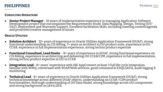 PHILIPPINES
CONSULTING OPERATIONS
• Senior Project Manager - 10 years of implementation experience in managing Application Software
Development project that encompasses the Requirements Study, Data Mapping, Design, Testing (SIT/
UAT), Deployment and Warranty Support, Excellent facilitation skills, including meeting content/agenda
and proactive/creative management of issues
ORACLE UTILITIES
• Solution Architect - 12+ years of experience in Oracle Utilities Application Framework (OUAF), strong
functional understanding on CIS Billing, 7+ years as Architect in OU product suite, experience in OU
CC&B, experience in full implementation experience, strong techno product expertise
• Functional Consultant, Lead Onsite - 8+ years of experience in OUAF, strong functional experience on
CIS Billing, experience in architecting and delivering OU CC&B/C2M, experience in full implementation,
strong techno product expertise in OU in CC&B
• Integration Lead - 8+ years’ experience with IIB/ AppConnect at least 3 full life cycle integration,
familiar with WMQ, conversant with SOAP/Web services, good command in ESQL/JAVA, audit logging &
monitoring
• Technical Lead - 8+ years of experience in Oracle Utilities Application Framework (OUAF), strong
technical knowledge across different OUAF objects, understanding on CC&B / C2M product
functionalities, thorough understanding of OU Data Model, strong knowledge across OU components
and strong background on JAVA J2EE
 