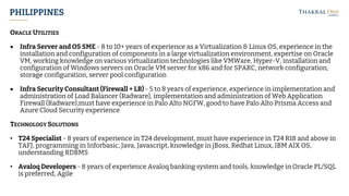 PHILIPPINES
ORACLE UTILITIES
• Infra Server and OS SME - 8 to 10+ years of experience as a Virtualization & Linux OS, experience in the
installation and configuration of components in a large virtualization environment, expertise on Oracle
VM, working knowledge on various virtualization technologies like VMWare, Hyper-V, installation and
configuration of Windows servers on Oracle VM server for x86 and for SPARC, network configuration,
storage configuration, server pool configuration
• Infra Security Consultant (Firewall + LB) - 5 to 8 years of experience, experience in implementation and
administration of Load Balancer (Radware), implementation and administration of Web Application
Firewall (Radware),must have experience in Palo Alto NGFW, good to have Palo Alto Prisma Access and
Azure Cloud Security experience
TECHNOLOGY SOLUTIONS
• T24 Specialist - 8 years of experience in T24 development, must have experience in T24 R18 and above in
TAFJ, programming in Inforbasic, Java, Javascript, knowledge in jBoss, Redhat Linux, IBM AIX OS,
understanding RDBMS
• Avaloq Developers - 8 years of experience Avaloq banking system and tools, knowledge in Oracle PL/SQL
is preferred, Agile
 