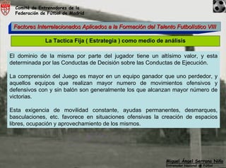 Comité de Entrenadores de la
  Federación de Fútbol de Madrid


 Factores Interrelacionados Aplicados a la Formación del Talento Futbolístico VIII

               La Tactica Fija ( Estrategia ) como medio de análisis

El dominio de la misma por parte del jugador tiene un altísimo valor, y esta
determinada por las Conductas de Decisión sobre las Conductas de Ejecución.

La comprensión del Juego es mayor en un equipo ganador que uno perdedor, y
aquellos equipos que realizan mayor numero de movimientos ofensivos y
defensivos con y sin balón son generalmente los que alcanzan mayor número de
victorias.

Esta exigencia de movilidad constante, ayudas permanentes, desmarques,
basculaciones, etc. favorece en situaciones ofensivas la creación de espacios
libres, ocupación y aprovechamiento de los mismos.




                                                             Miguel Ángel Serrano Niño
                                                             Entrenador Nacional de Fútbol
 