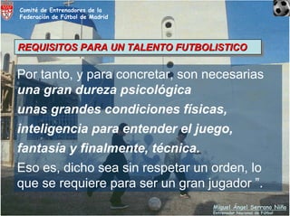 Comité de Entrenadores de la
Federación de Fútbol de Madrid




REQUISITOS PARA UN TALENTO FUTBOLISTICO
REQUISITOS PARA UN TALENTO FUTBOLISTICO

Por tanto, y para concretar, son necesarias
una gran dureza psicológica
unas grandes condiciones físicas,
inteligencia para entender el juego,
fantasía y finalmente, técnica.
Eso es, dicho sea sin respetar un orden, lo
que se requiere para ser un gran jugador ”.
                                  Miguel Ángel Serrano Niño
                                  Entrenador Nacional de Fútbol
 