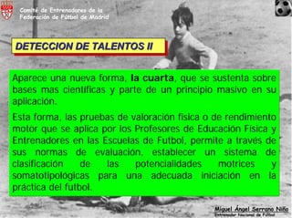 Comité de Entrenadores de la
 Federación de Fútbol de Madrid




DETECCION DE TALENTOS II
DETECCION DE TALENTOS II


Aparece una nueva forma, la cuarta, que se sustenta sobre
bases mas científicas y parte de un principio masivo en su
aplicación.
Esta forma, las pruebas de valoración física o de rendimiento
motor que se aplica por los Profesores de Educación Física y
Entrenadores en las Escuelas de Futbol, permite a través de
sus normas de evaluación, establecer un sistema de
clasificación    de  las    potencialidades     motrices    y
somatotipológicas para una adecuada iniciación en la
práctica del futbol.

                                              Miguel Ángel Serrano Niño
                                              Entrenador Nacional de Fútbol
 
