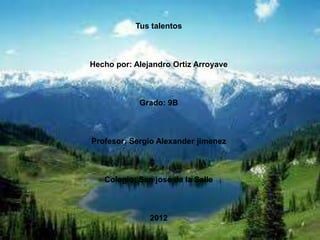 Tus talentos



Hecho por: Alejandro Ortiz Arroyave



            Grado: 9B



Profesor: Sergio Alexander jimenez



   Colegio: San jose de la Salle



               2012
 