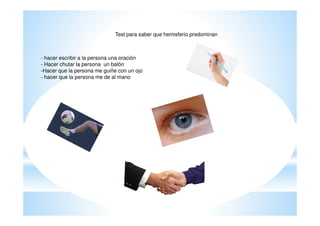 Test para saber que hemisferio predominan



- hacer escribir a la persona una oración
- Hacer chutar la persona un balón
-Hacer que la persona me guiñe con un ojo
- hacer que la persona me de al mano
 